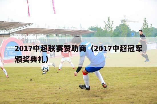 2017中超联赛赞助商（2017中超冠军颁奖典礼）-第1张图片-足球直播_足球免费在线高清直播_足球视频在线观看无插件-24直播网