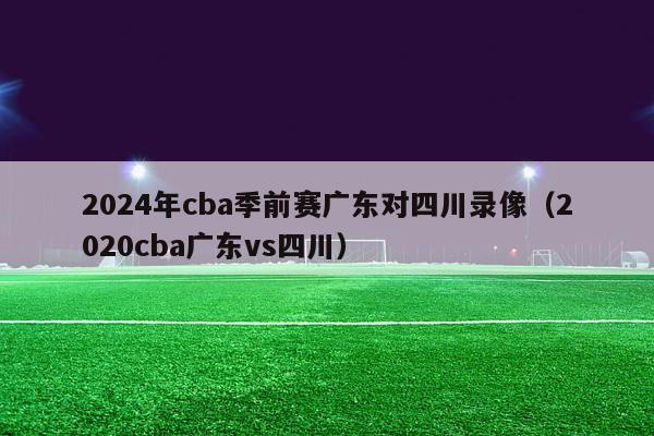 2024年cba季前赛广东对四川录像（2020cba广东vs四川）-第1张图片-足球直播_足球免费在线高清直播_足球视频在线观看无插件-24直播网