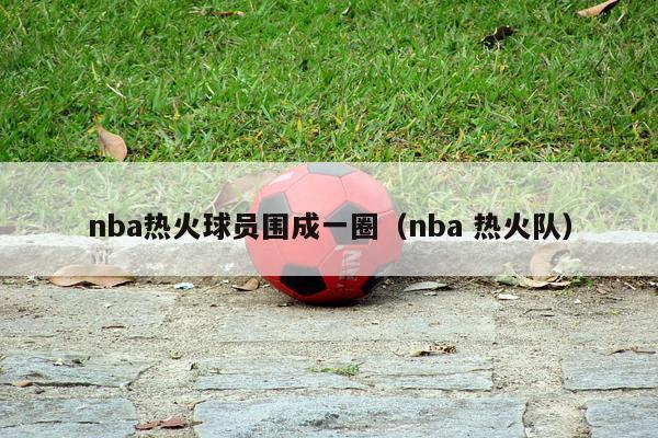 nba热火球员围成一圈（nba 热火队）-第1张图片-足球直播_足球免费在线高清直播_足球视频在线观看无插件-24直播网