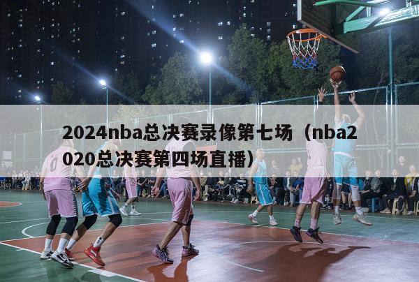 2024nba总决赛录像第七场（nba2020总决赛第四场直播）-第1张图片-足球直播_足球免费在线高清直播_足球视频在线观看无插件-24直播网