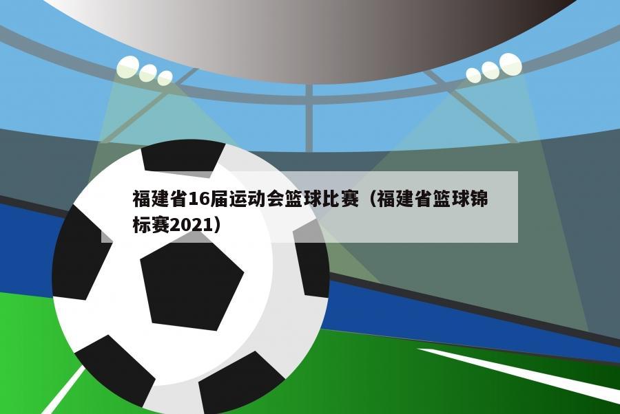 福建省16届运动会篮球比赛（福建省篮球锦标赛2021）-第1张图片-足球直播_足球免费在线高清直播_足球视频在线观看无插件-24直播网