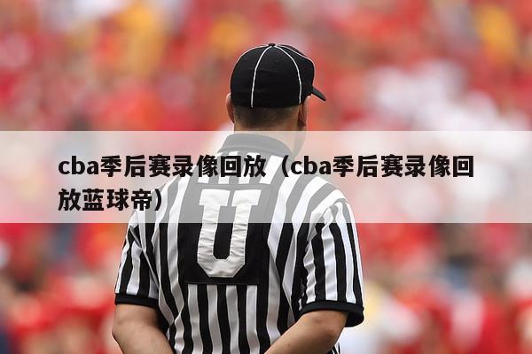 cba季后赛录像回放（cba季后赛录像回放蓝球帝）-第1张图片-足球直播_足球免费在线高清直播_足球视频在线观看无插件-24直播网