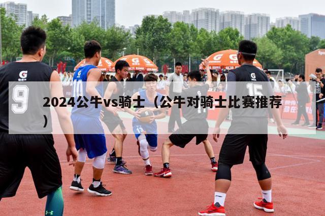 2024公牛vs骑士（公牛对骑士比赛推荐）-第1张图片-足球直播_足球免费在线高清直播_足球视频在线观看无插件-24直播网