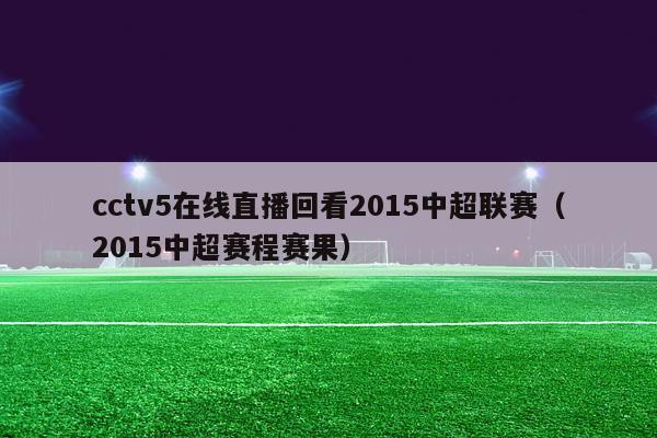 cctv5在线直播回看2015中超联赛（2015中超赛程赛果）-第1张图片-足球直播_足球免费在线高清直播_足球视频在线观看无插件-24直播网