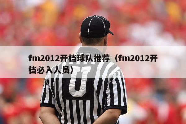 fm2012开档球队推荐（fm2012开档必入人员）-第1张图片-足球直播_足球免费在线高清直播_足球视频在线观看无插件-24直播网