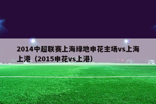 2014中超联赛上海绿地申花主场vs上海上港（2015申花vs上港）-第1张图片-足球直播_足球免费在线高清直播_足球视频在线观看无插件-24直播网