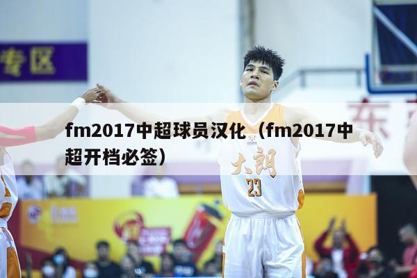 fm2017中超球员汉化（fm2017中超开档必签）-第1张图片-足球直播_足球免费在线高清直播_足球视频在线观看无插件-24直播网