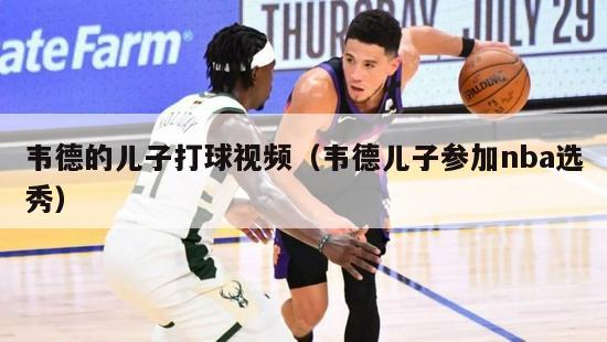 韦德的儿子打球视频（韦德儿子参加nba选秀）-第1张图片-足球直播_足球免费在线高清直播_足球视频在线观看无插件-24直播网