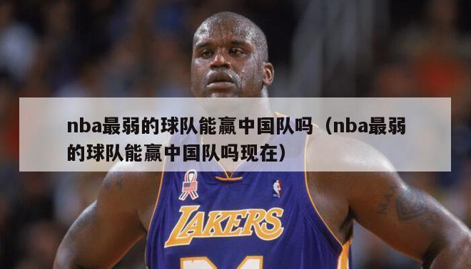 nba最弱的球队能赢中国队吗（nba最弱的球队能赢中国队吗现在）-第1张图片-足球直播_足球免费在线高清直播_足球视频在线观看无插件-24直播网