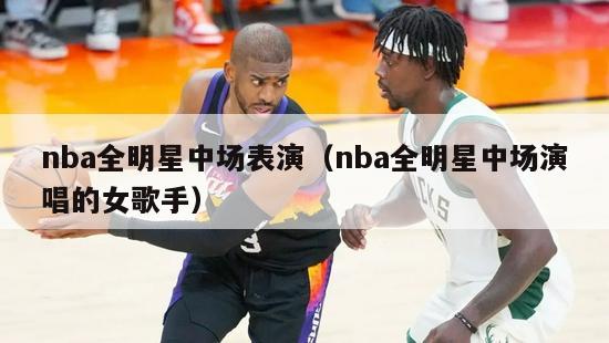 nba全明星中场表演（nba全明星中场演唱的女歌手）-第1张图片-足球直播_足球免费在线高清直播_足球视频在线观看无插件-24直播网