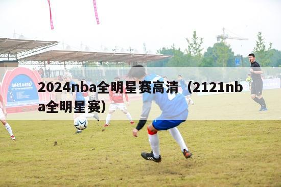 2024nba全明星赛高清（2121nba全明星赛）-第1张图片-足球直播_足球免费在线高清直播_足球视频在线观看无插件-24直播网