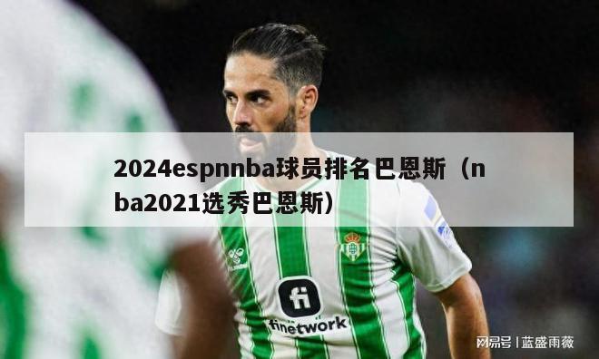 2024espnnba球员排名巴恩斯（nba2021选秀巴恩斯）-第1张图片-足球直播_足球免费在线高清直播_足球视频在线观看无插件-24直播网