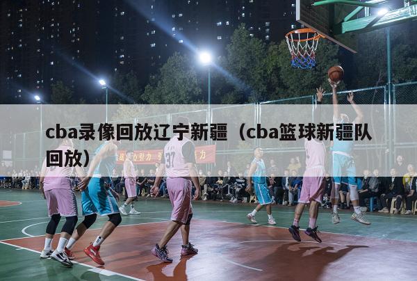 cba录像回放辽宁新疆（cba篮球新疆队回放）-第1张图片-足球直播_足球免费在线高清直播_足球视频在线观看无插件-24直播网