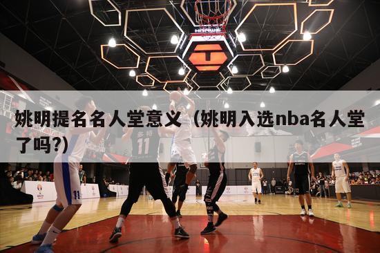 姚明提名名人堂意义（姚明入选nba名人堂了吗?）-第1张图片-足球直播_足球免费在线高清直播_足球视频在线观看无插件-24直播网