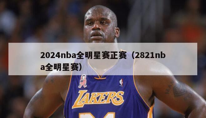 2024nba全明星赛正赛（2821nba全明星赛）-第1张图片-足球直播_足球免费在线高清直播_足球视频在线观看无插件-24直播网