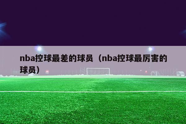 nba控球最差的球员（nba控球最厉害的球员）-第1张图片-足球直播_足球免费在线高清直播_足球视频在线观看无插件-24直播网