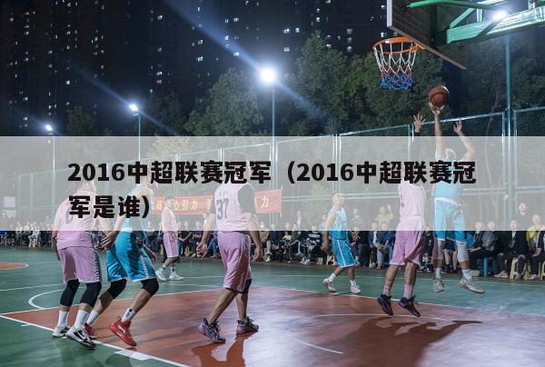 2016中超联赛冠军（2016中超联赛冠军是谁）-第1张图片-足球直播_足球免费在线高清直播_足球视频在线观看无插件-24直播网