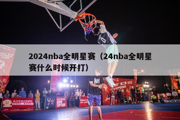 2024nba全明星赛（24nba全明星赛什么时候开打）-第1张图片-足球直播_足球免费在线高清直播_足球视频在线观看无插件-24直播网