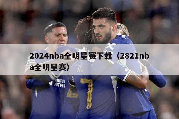 2024nba全明星赛下载（2821nba全明星赛）-第1张图片-足球直播_足球免费在线高清直播_足球视频在线观看无插件-24直播网