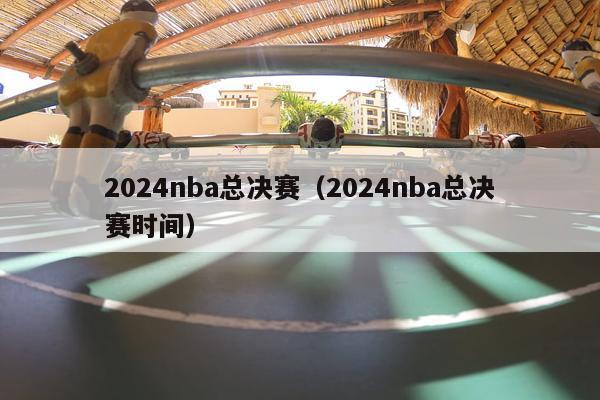 2024nba总决赛（2024nba总决赛时间）-第1张图片-足球直播_足球免费在线高清直播_足球视频在线观看无插件-24直播网