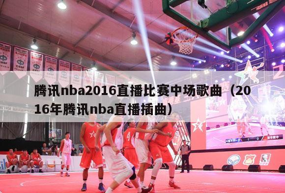 腾讯nba2016直播比赛中场歌曲（2016年腾讯nba直播插曲）-第1张图片-足球直播_足球免费在线高清直播_足球视频在线观看无插件-24直播网