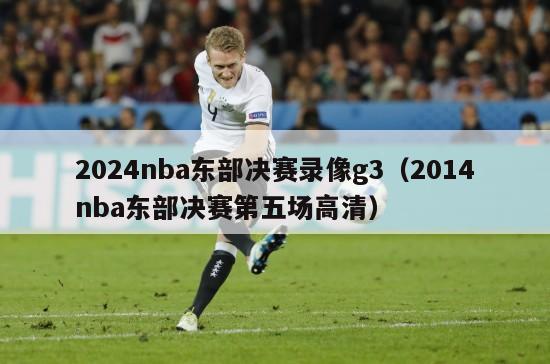 2024nba东部决赛录像g3（2014nba东部决赛第五场高清）-第1张图片-足球直播_足球免费在线高清直播_足球视频在线观看无插件-24直播网