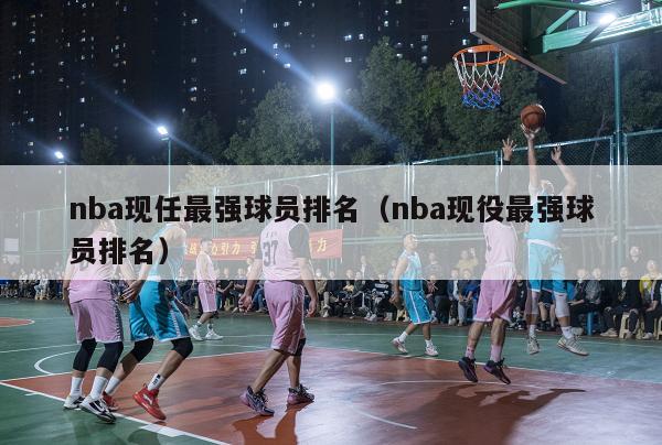 nba现任最强球员排名（nba现役最强球员排名）-第1张图片-足球直播_足球免费在线高清直播_足球视频在线观看无插件-24直播网