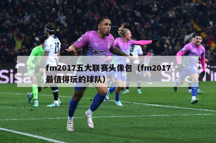 fm2017五大联赛头像包（fm2017最值得玩的球队）-第1张图片-足球直播_足球免费在线高清直播_足球视频在线观看无插件-24直播网