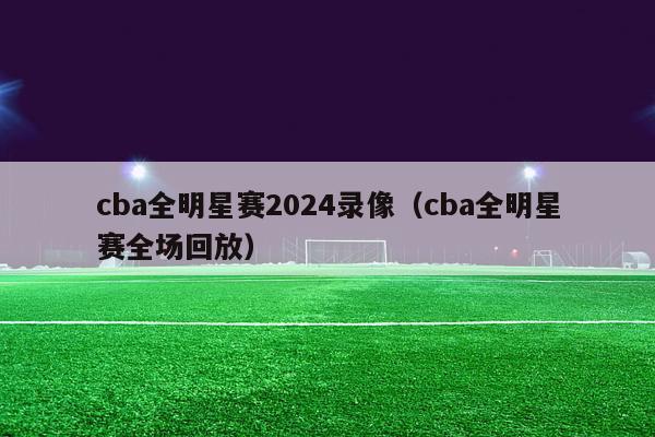 cba全明星赛2024录像（cba全明星赛全场回放）-第1张图片-足球直播_足球免费在线高清直播_足球视频在线观看无插件-24直播网