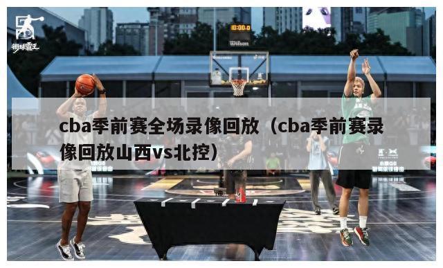 cba季前赛全场录像回放（cba季前赛录像回放山西vs北控）-第1张图片-足球直播_足球免费在线高清直播_足球视频在线观看无插件-24直播网