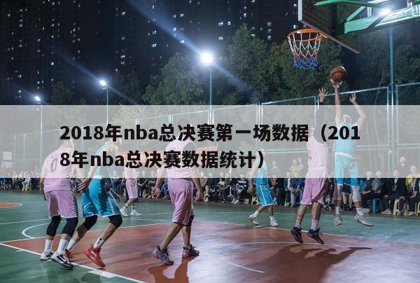 2018年nba总决赛第一场数据（2018年nba总决赛数据统计）-第1张图片-足球直播_足球免费在线高清直播_足球视频在线观看无插件-24直播网