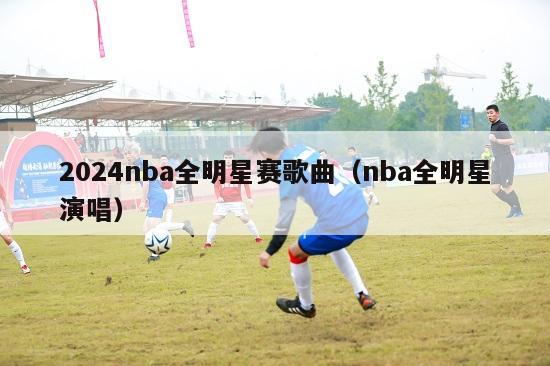 2024nba全明星赛歌曲（nba全明星演唱）-第1张图片-足球直播_足球免费在线高清直播_足球视频在线观看无插件-24直播网