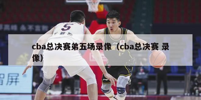 cba总决赛弟五场录像（cba总决赛 录像）-第1张图片-足球直播_足球免费在线高清直播_足球视频在线观看无插件-24直播网