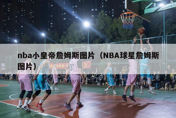 nba小皇帝詹姆斯图片（NBA球星詹姆斯图片）-第1张图片-足球直播_足球免费在线高清直播_足球视频在线观看无插件-24直播网