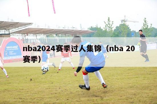 nba2024赛季过人集锦（nba 20赛季）-第1张图片-足球直播_足球免费在线高清直播_足球视频在线观看无插件-24直播网