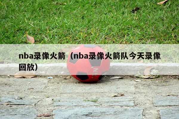 nba录像火箭（nba录像火箭队今天录像回放）-第1张图片-足球直播_足球免费在线高清直播_足球视频在线观看无插件-24直播网