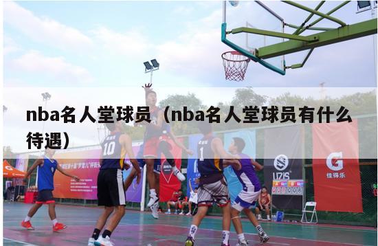 nba名人堂球员（nba名人堂球员有什么待遇）-第1张图片-足球直播_足球免费在线高清直播_足球视频在线观看无插件-24直播网