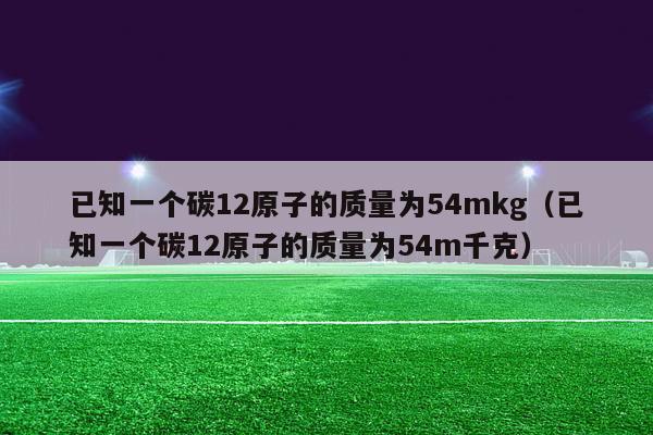 已知一个碳12原子的质量为54mkg（已知一个碳12原子的质量为54m千克）-第1张图片-足球直播_足球免费在线高清直播_足球视频在线观看无插件-24直播网