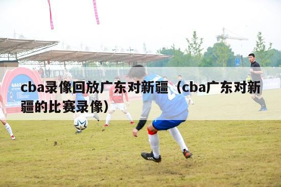 cba录像回放广东对新疆（cba广东对新疆的比赛录像）-第1张图片-足球直播_足球免费在线高清直播_足球视频在线观看无插件-24直播网