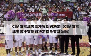 CBA发京津男篮冲突处罚决定（CBA发京津男篮冲突处罚决定乌龟有耳朵吗）