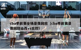 cba季前赛全场录像回放（cba季前赛录像回放山西vs北控）