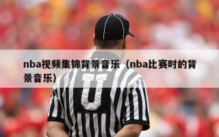 nba视频集锦背景音乐（nba比赛时的背景音乐）