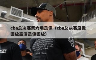 cba总决赛第六场录像（cba总决赛录像回放高清录像回放）