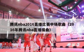 腾讯nba2016直播比赛中场歌曲（2016年腾讯nba直播插曲）