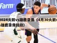 2024火箭vs雄鹿录像（4月30火箭vs雄鹿录像回放）