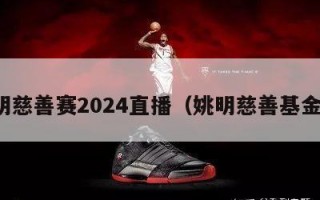 姚明慈善赛2024直播（姚明慈善基金会）