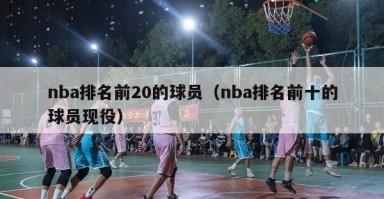 nba排名前20的球员（nba排名前十的球员现役）