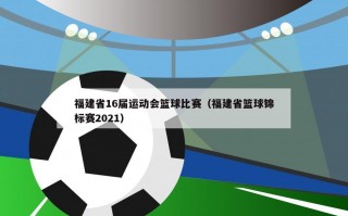 福建省16届运动会篮球比赛（福建省篮球锦标赛2021）