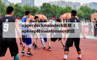 upperdeckmaindeck区别（upkeep和maintenance的区别）