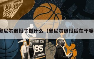 奥尼尔退役了做什么（奥尼尔退役后在干嘛）